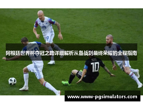 阿根廷世界杯夺冠之路详细解析从备战到最终荣耀的全程指南